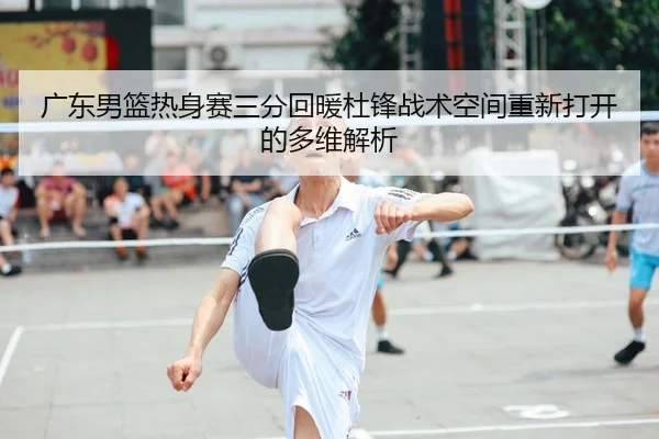广东男篮热身赛三分回暖杜锋战术空间重新打开的多维解析